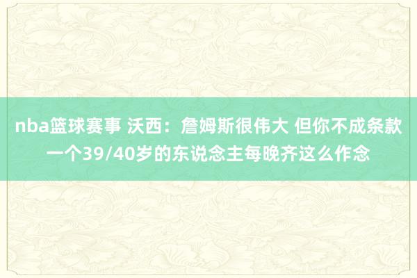 nba篮球赛事 沃西：詹姆斯很伟大 但你不成条款一个39/40岁的东说念主每晚齐这么作念