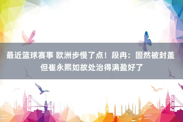 最近篮球赛事 欧洲步慢了点！段冉：固然被封盖 但崔永熙如故处治得满盈好了