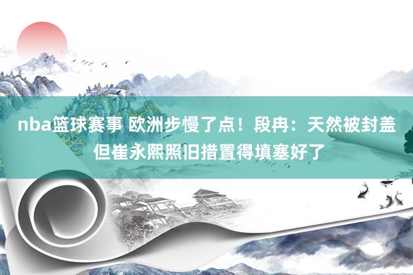 nba篮球赛事 欧洲步慢了点！段冉：天然被封盖 但崔永熙照旧措置得填塞好了