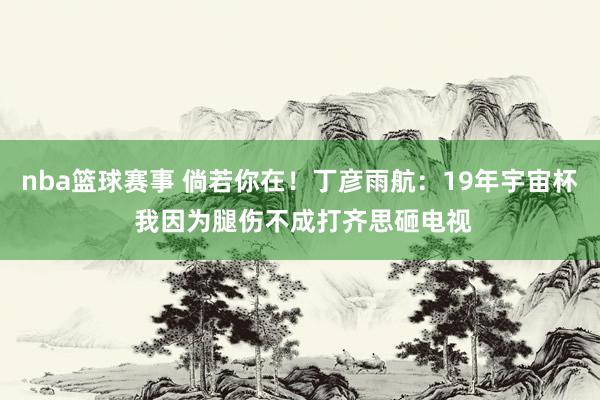 nba篮球赛事 倘若你在！丁彦雨航：19年宇宙杯 我因为腿伤不成打齐思砸电视