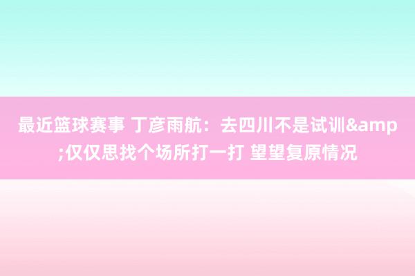 最近篮球赛事 丁彦雨航：去四川不是试训&仅仅思找个场所打一打 望望复原情况