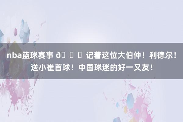 nba篮球赛事 😁记着这位大伯仲！利德尔！送小崔首球！中国球迷的好一又友！