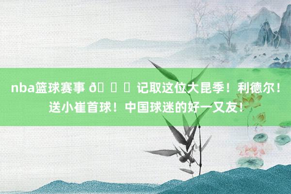 nba篮球赛事 😁记取这位大昆季！利德尔！送小崔首球！中国球迷的好一又友！