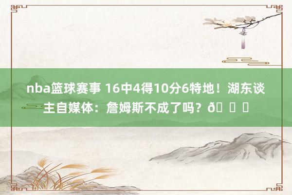 nba篮球赛事 16中4得10分6特地！湖东谈主自媒体：詹姆斯不成了吗？💔