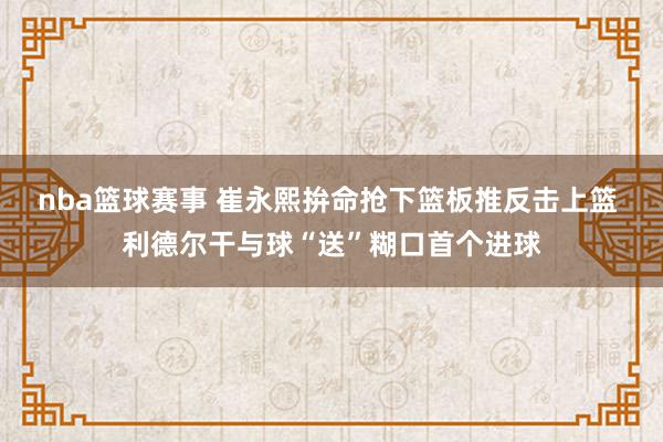 nba篮球赛事 崔永熙拚命抢下篮板推反击上篮 利德尔干与球“送”糊口首个进球