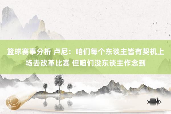 篮球赛事分析 卢尼：咱们每个东谈主皆有契机上场去改革比赛 但咱们没东谈主作念到