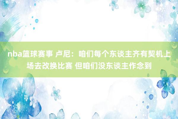 nba篮球赛事 卢尼：咱们每个东谈主齐有契机上场去改换比赛 但咱们没东谈主作念到