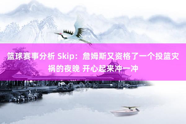 篮球赛事分析 Skip：詹姆斯又资格了一个投篮灾祸的夜晚 开心起来冲一冲