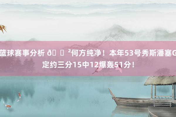 篮球赛事分析 😲何方纯净！本年53号秀斯潘塞G定约三分15中12爆轰51分！