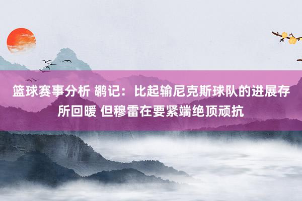 篮球赛事分析 鹕记：比起输尼克斯球队的进展存所回暖 但穆雷在要紧端绝顶顽抗