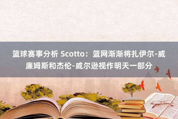 篮球赛事分析 Scotto：篮网渐渐将扎伊尔-威廉姆斯和杰伦-威尔逊视作明天一部分