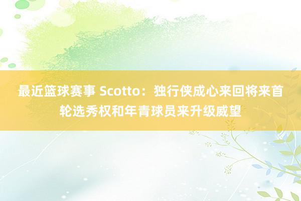 最近篮球赛事 Scotto：独行侠成心来回将来首轮选秀权和年青球员来升级威望