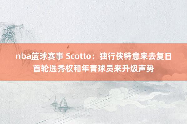 nba篮球赛事 Scotto：独行侠特意来去复日首轮选秀权和年青球员来升级声势