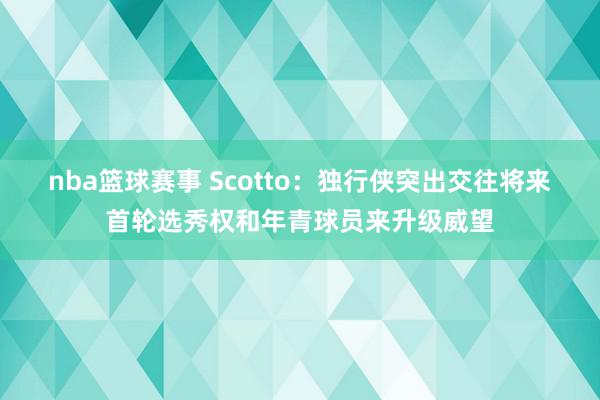 nba篮球赛事 Scotto：独行侠突出交往将来首轮选秀权和年青球员来升级威望