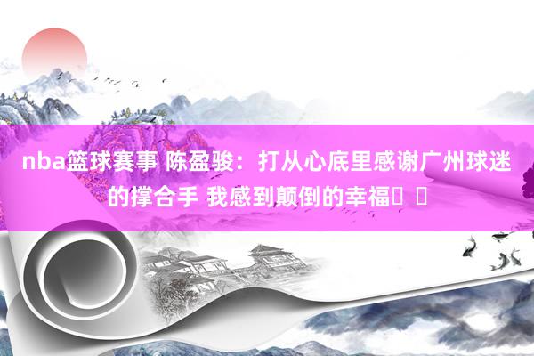 nba篮球赛事 陈盈骏：打从心底里感谢广州球迷的撑合手 我感到颠倒的幸福❤️