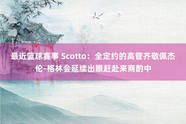 最近篮球赛事 Scotto：全定约的高管齐敬佩杰伦-格林会延续出眼赶赴来商酌中