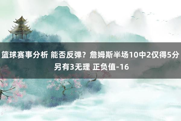 篮球赛事分析 能否反弹？詹姆斯半场10中2仅得5分 另有3无理 正负值-16