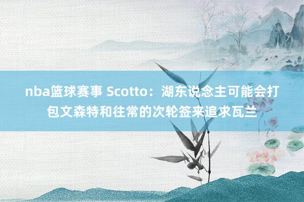 nba篮球赛事 Scotto：湖东说念主可能会打包文森特和往常的次轮签来追求瓦兰