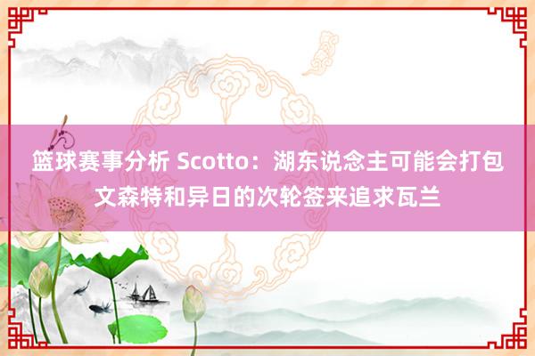 篮球赛事分析 Scotto：湖东说念主可能会打包文森特和异日的次轮签来追求瓦兰