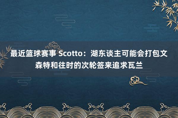 最近篮球赛事 Scotto：湖东谈主可能会打包文森特和往时的次轮签来追求瓦兰