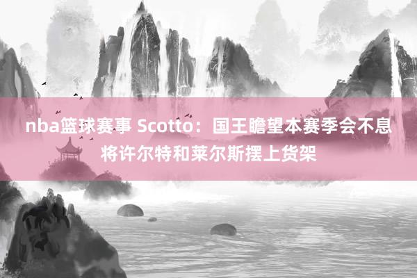 nba篮球赛事 Scotto：国王瞻望本赛季会不息将许尔特和莱尔斯摆上货架