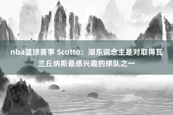 nba篮球赛事 Scotto：湖东说念主是对取得瓦兰丘纳斯最感兴趣的球队之一