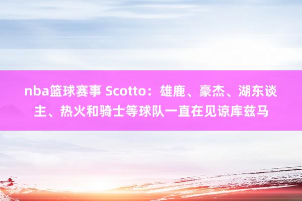 nba篮球赛事 Scotto：雄鹿、豪杰、湖东谈主、热火和骑士等球队一直在见谅库兹马